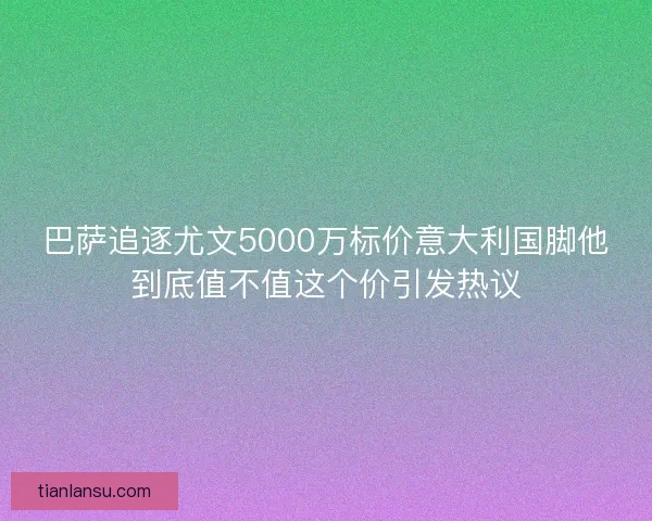 巴萨追逐尤文5000万标价意大利国脚他到底值不值这个价引发热议