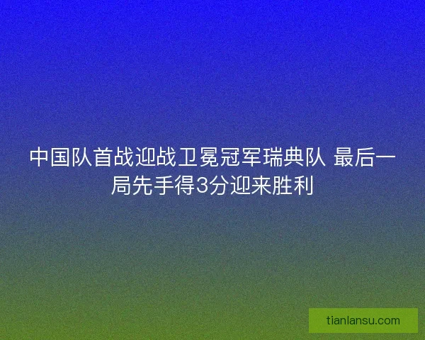 中国队首战迎战卫冕冠军瑞典队 最后一局先手得3分迎来胜利
