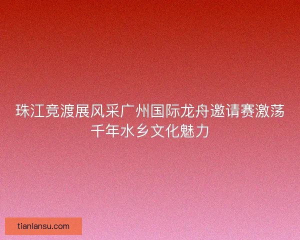珠江竞渡展风采广州国际龙舟邀请赛激荡千年水乡文化魅力