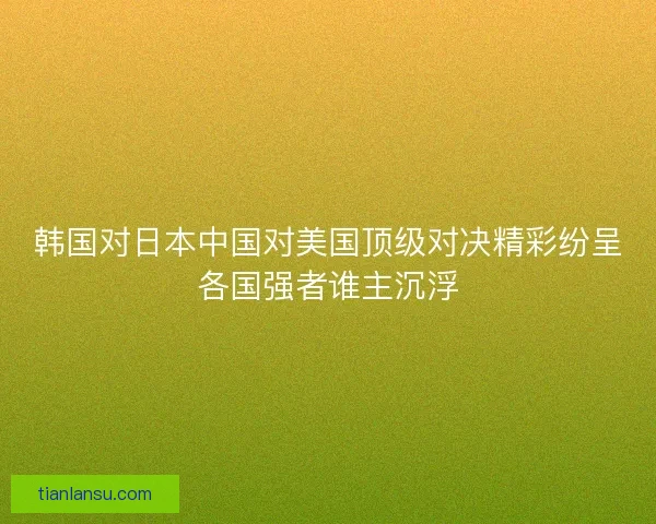 韩国对日本中国对美国顶级对决精彩纷呈各国强者谁主沉浮