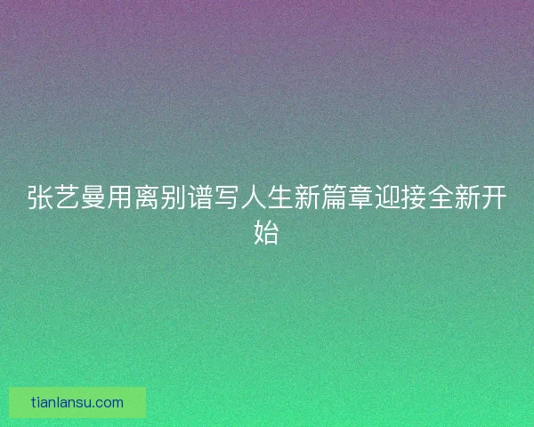 张艺曼用离别谱写人生新篇章迎接全新开始