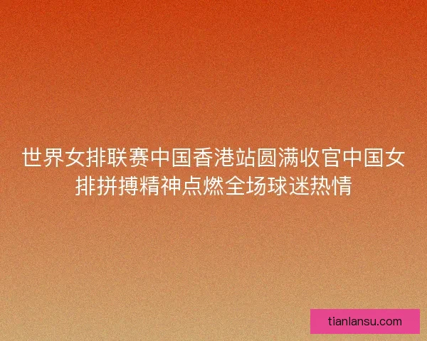 世界女排联赛中国香港站圆满收官中国女排拼搏精神点燃全场球迷热情