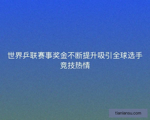 世界乒联赛事奖金不断提升吸引全球选手竞技热情