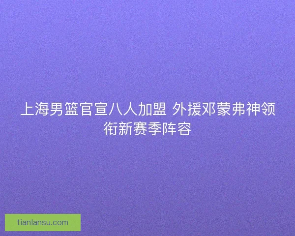 上海男篮官宣八人加盟 外援邓蒙弗神领衔新赛季阵容